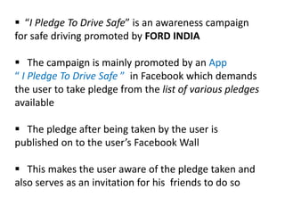  “I Pledge To Drive Safe” is an awareness campaign
for safe driving promoted by FORD INDIA

 The campaign is mainly promoted by an App
“ I Pledge To Drive Safe ” in Facebook which demands
the user to take pledge from the list of various pledges
available

 The pledge after being taken by the user is
published on to the user’s Facebook Wall

 This makes the user aware of the pledge taken and
also serves as an invitation for his friends to do so
 