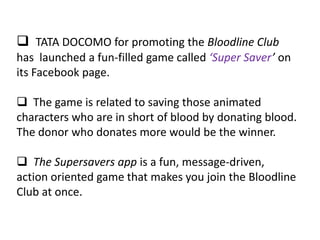  TATA DOCOMO for promoting the Bloodline Club
has launched a fun-filled game called ‘Super Saver’ on
its Facebook page.

 The game is related to saving those animated
characters who are in short of blood by donating blood.
The donor who donates more would be the winner.

 The Supersavers app is a fun, message-driven,
action oriented game that makes you join the Bloodline
Club at once.
 