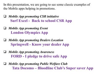 In this presentation, we are going to see some classic examples of
the Mobile apps helping in promotions.

 Mobile App promoting CSR initiative
     Surf Excel - Back to school CSR App
 Mobile App promoting Event
     London Olympics App
 Mobile App promoting Dealers Location
     Springwell - Know your dealer App
 Mobile App promoting Awareness
     FORD - I pledge to drive safe App
 Mobile App promoting Public Welfare Club
      Tata Docomo – Bloodline Club’s Super saver App
 