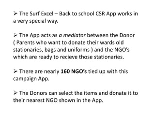  The Surf Excel – Back to school CSR App works in
a very special way.

 The App acts as a mediator between the Donor
( Parents who want to donate their wards old
stationaries, bags and uniforms ) and the NGO’s
which are ready to recieve those stationaries.

 There are nearly 160 NGO’s tied up with this
campaign App.

 The Donors can select the items and donate it to
their nearest NGO shown in the App.
 