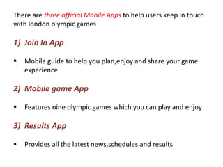 There are three official Mobile Apps to help users keep in touch
with london olympic games

1) Join In App

   Mobile guide to help you plan,enjoy and share your game
    experience

2) Mobile game App

   Features nine olympic games which you can play and enjoy

3) Results App

   Provides all the latest news,schedules and results
 