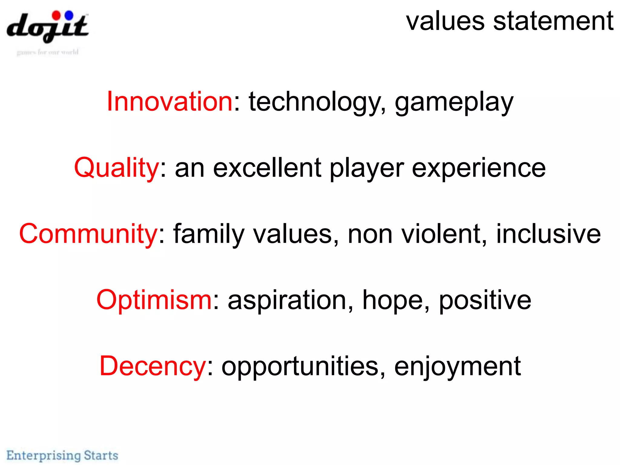 Innovation: technology, gameplay
Quality: an excellent player experience
Community: family values, non violent, inclusive
Optimism: aspiration, hope, positive
Decency: opportunities, enjoyment
values statement
 