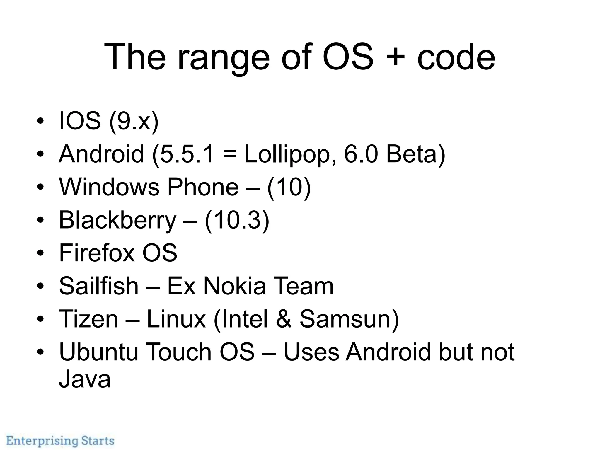 The range of OS + code
• IOS (9.x)
• Android (5.5.1 = Lollipop, 6.0 Beta)
• Windows Phone – (10)
• Blackberry – (10.3)
• Firefox OS
• Sailfish – Ex Nokia Team
• Tizen – Linux (Intel & Samsun)
• Ubuntu Touch OS – Uses Android but not
Java
 