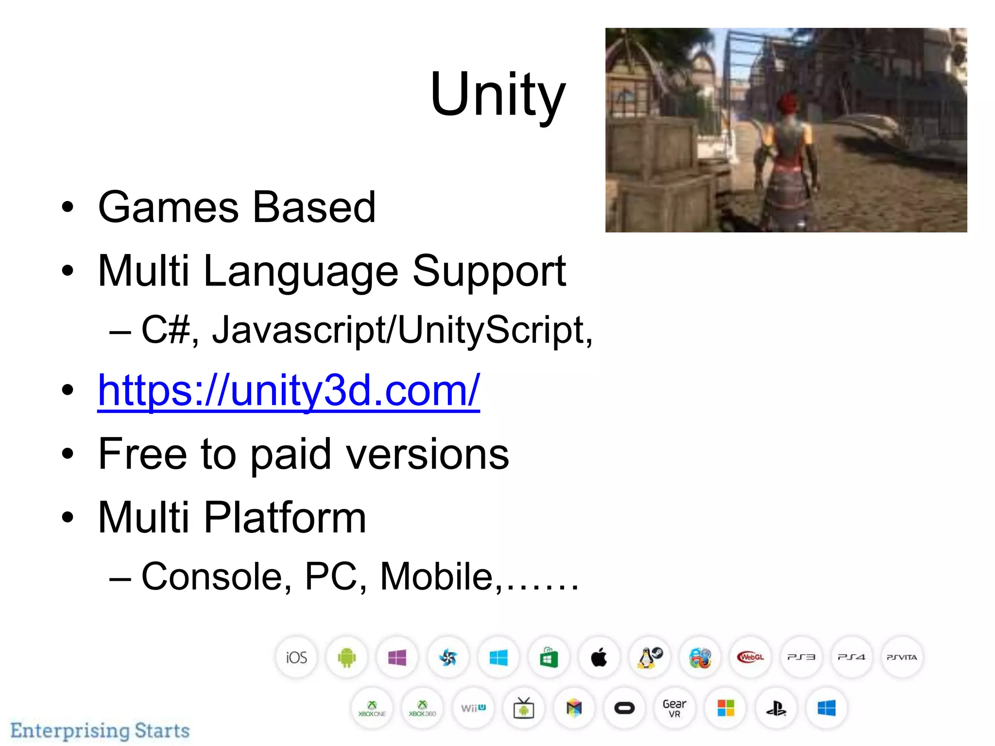 Unity
• Games Based
• Multi Language Support
– C#, Javascript/UnityScript,
• https://unity3d.com/
• Free to paid versions
• Multi Platform
– Console, PC, Mobile,……
 