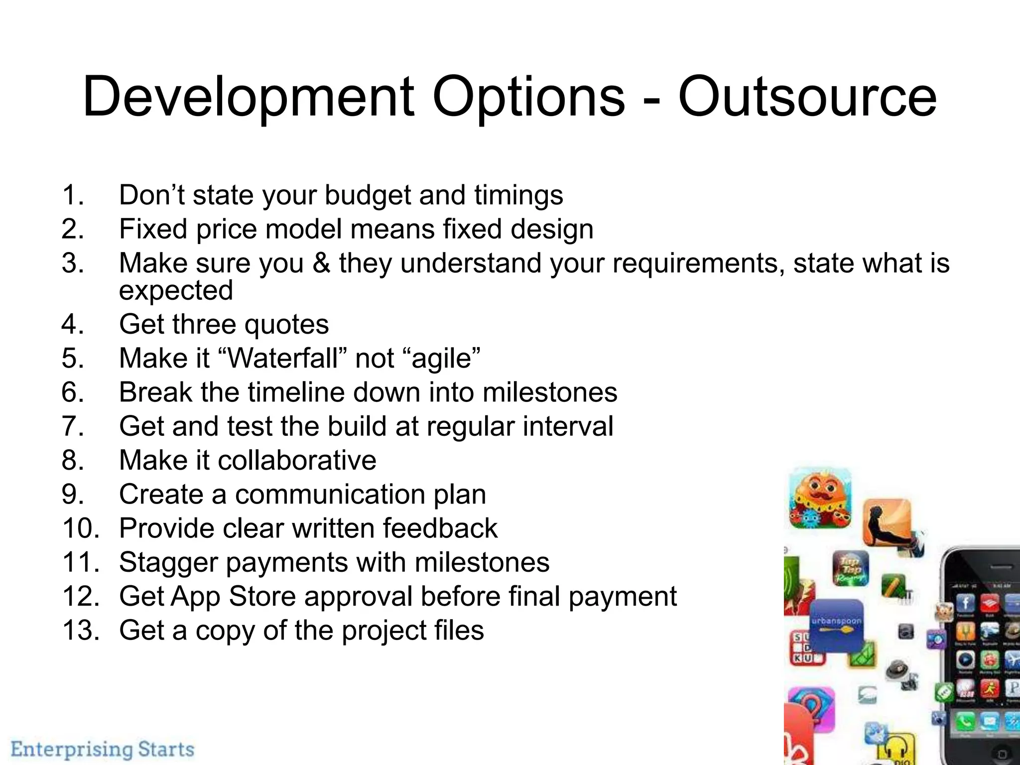 Development Options - Outsource
1. Don’t state your budget and timings
2. Fixed price model means fixed design
3. Make sure you & they understand your requirements, state what is
expected
4. Get three quotes
5. Make it “Waterfall” not “agile”
6. Break the timeline down into milestones
7. Get and test the build at regular interval
8. Make it collaborative
9. Create a communication plan
10. Provide clear written feedback
11. Stagger payments with milestones
12. Get App Store approval before final payment
13. Get a copy of the project files
 