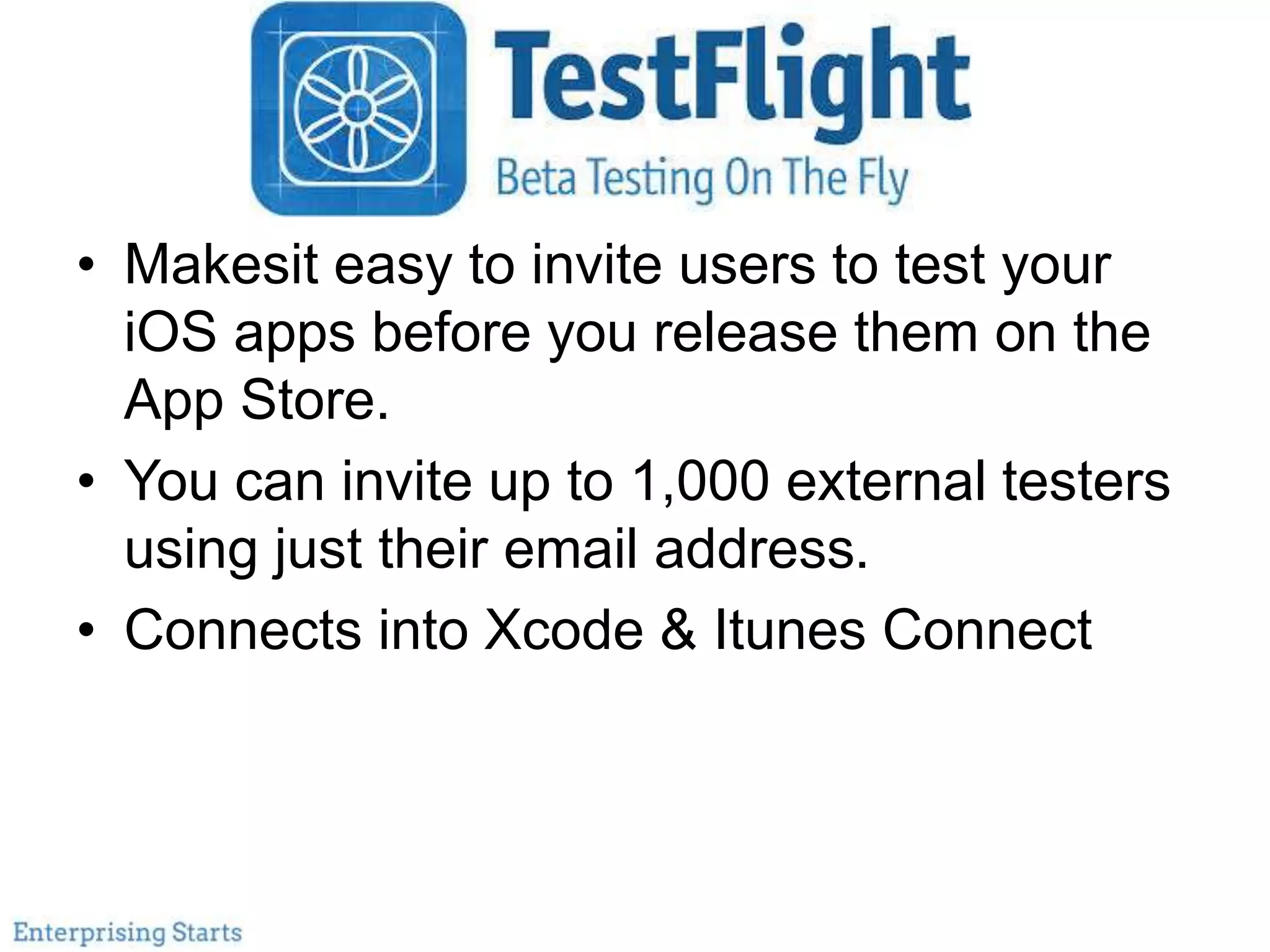 TestFlight
• Makesit easy to invite users to test your
iOS apps before you release them on the
App Store.
• You can invite up to 1,000 external testers
using just their email address.
• Connects into Xcode & Itunes Connect
 