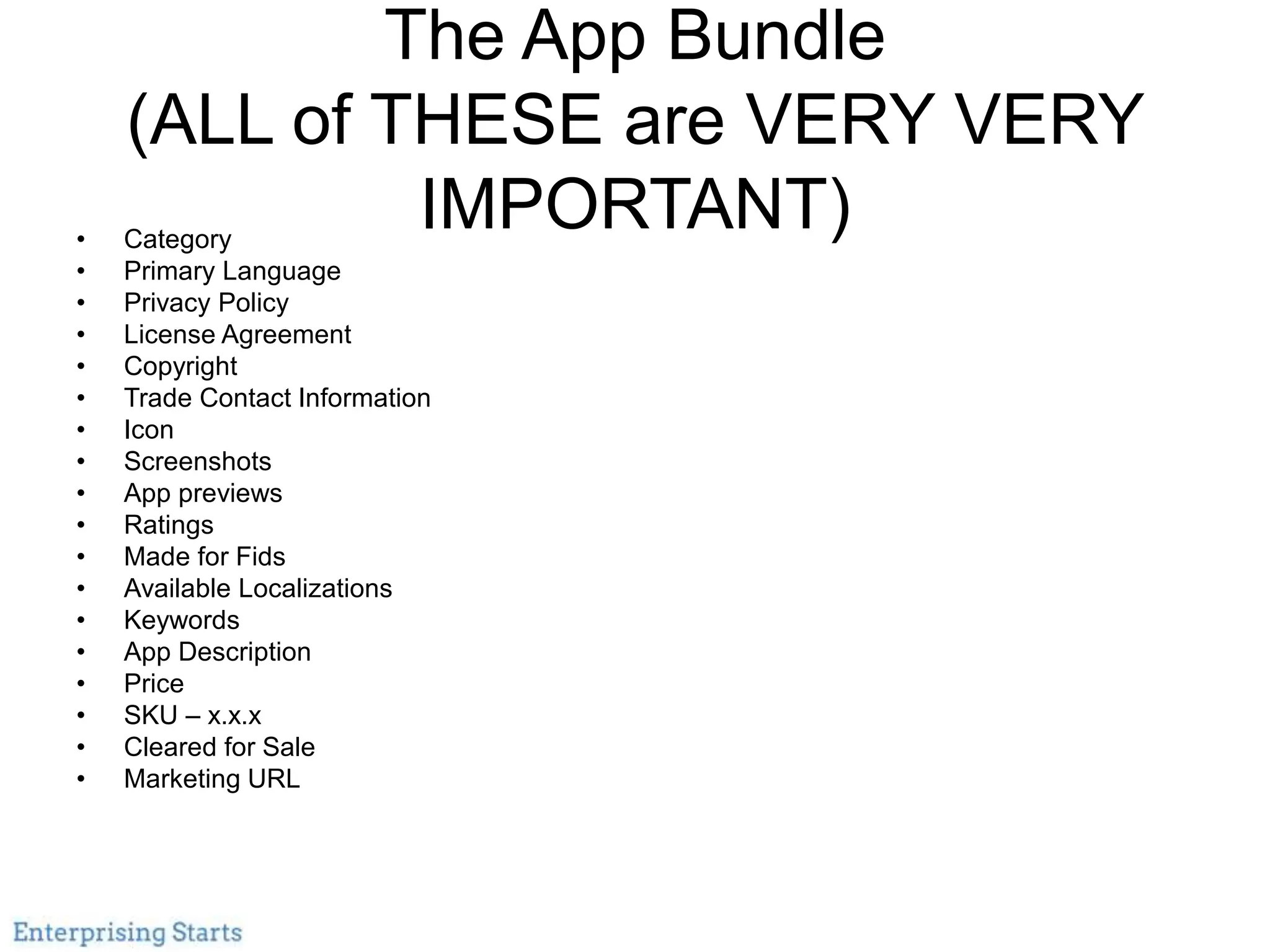 The App Bundle
(ALL of THESE are VERY VERY
IMPORTANT)• Category
• Primary Language
• Privacy Policy
• License Agreement
• Copyright
• Trade Contact Information
• Icon
• Screenshots
• App previews
• Ratings
• Made for Fids
• Available Localizations
• Keywords
• App Description
• Price
• SKU – x.x.x
• Cleared for Sale
• Marketing URL
 