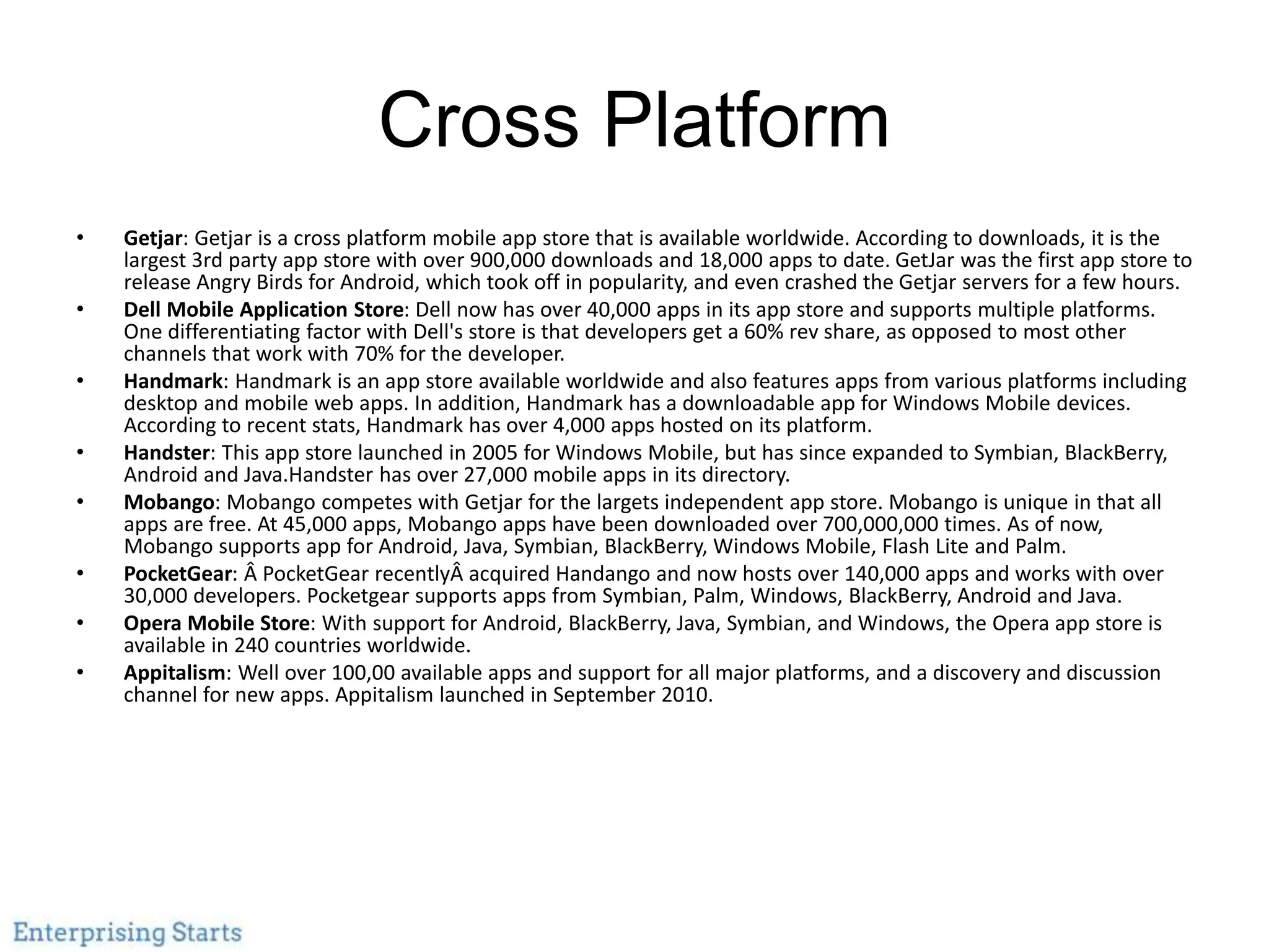 Cross Platform
• Getjar: Getjar is a cross platform mobile app store that is available worldwide. According to downloads, it is the
largest 3rd party app store with over 900,000 downloads and 18,000 apps to date. GetJar was the first app store to
release Angry Birds for Android, which took off in popularity, and even crashed the Getjar servers for a few hours.
• Dell Mobile Application Store: Dell now has over 40,000 apps in its app store and supports multiple platforms.
One differentiating factor with Dell's store is that developers get a 60% rev share, as opposed to most other
channels that work with 70% for the developer.
• Handmark: Handmark is an app store available worldwide and also features apps from various platforms including
desktop and mobile web apps. In addition, Handmark has a downloadable app for Windows Mobile devices.
According to recent stats, Handmark has over 4,000 apps hosted on its platform.
• Handster: This app store launched in 2005 for Windows Mobile, but has since expanded to Symbian, BlackBerry,
Android and Java.Handster has over 27,000 mobile apps in its directory.
• Mobango: Mobango competes with Getjar for the largets independent app store. Mobango is unique in that all
apps are free. At 45,000 apps, Mobango apps have been downloaded over 700,000,000 times. As of now,
Mobango supports app for Android, Java, Symbian, BlackBerry, Windows Mobile, Flash Lite and Palm.
• PocketGear: Â PocketGear recentlyÂ acquired Handango and now hosts over 140,000 apps and works with over
30,000 developers. Pocketgear supports apps from Symbian, Palm, Windows, BlackBerry, Android and Java.
• Opera Mobile Store: With support for Android, BlackBerry, Java, Symbian, and Windows, the Opera app store is
available in 240 countries worldwide.
• Appitalism: Well over 100,00 available apps and support for all major platforms, and a discovery and discussion
channel for new apps. Appitalism launched in September 2010.
 