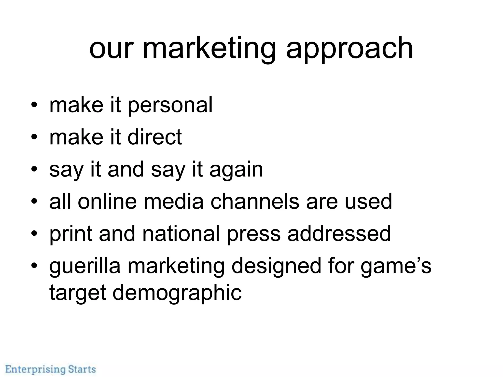our marketing approach
• make it personal
• make it direct
• say it and say it again
• all online media channels are used
• print and national press addressed
• guerilla marketing designed for game’s
target demographic
 