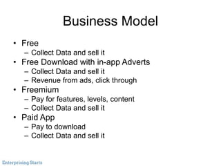 Business Model
• Free
– Collect Data and sell it
• Free Download with in-app Adverts
– Collect Data and sell it
– Revenue from ads, click through
• Freemium
– Pay for features, levels, content
– Collect Data and sell it
• Paid App
– Pay to download
– Collect Data and sell it
 