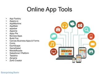 Online App Tools
• App Factory
• Appery.io
• AppMachine
• AppMakr
• appsbar
• Appsme
• Appy Pie
• Bizness Apps
• Build Fire
• Canvas Business Apps & Forms
• Como
• EachScape
• GameSalad
• MobileRoadie
• Salesforce1 Platform
• Taplytics
• Zengine
• Zoho Creator
 