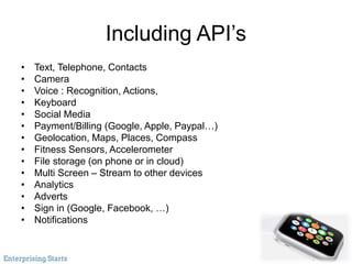 Including API’s
• Text, Telephone, Contacts
• Camera
• Voice : Recognition, Actions,
• Keyboard
• Social Media
• Payment/Billing (Google, Apple, Paypal…)
• Geolocation, Maps, Places, Compass
• Fitness Sensors, Accelerometer
• File storage (on phone or in cloud)
• Multi Screen – Stream to other devices
• Analytics
• Adverts
• Sign in (Google, Facebook, …)
• Notifications
 