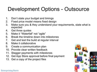 Development Options - Outsource
1. Don’t state your budget and timings
2. Fixed price model means fixed design
3. Make sure you & they understand your requirements, state what is
expected
4. Get three quotes
5. Make it “Waterfall” not “agile”
6. Break the timeline down into milestones
7. Get and test the build at regular interval
8. Make it collaborative
9. Create a communication plan
10. Provide clear written feedback
11. Stagger payments with milestones
12. Get App Store approval before final payment
13. Get a copy of the project files
 