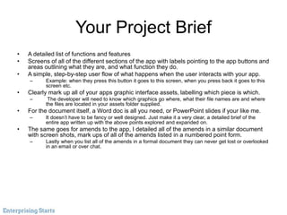 Your Project Brief
• A detailed list of functions and features
• Screens of all of the different sections of the app with labels pointing to the app buttons and
areas outlining what they are, and what function they do.
• A simple, step-by-step user flow of what happens when the user interacts with your app.
– Example: when they press this button it goes to this screen, when you press back it goes to this
screen etc.
• Clearly mark up all of your apps graphic interface assets, labelling which piece is which.
– The developer will need to know which graphics go where, what their file names are and where
the files are located in your assets folder supplied.
• For the document itself, a Word doc is all you need, or PowerPoint slides if your like me.
– It doesn’t have to be fancy or well designed. Just make it a very clear, a detailed brief of the
entire app written up with the above points explored and expanded on.
• The same goes for amends to the app, I detailed all of the amends in a similar document
with screen shots, mark ups of all of the amends listed in a numbered point form.
– Lastly when you list all of the amends in a formal document they can never get lost or overlooked
in an email or over chat.
 