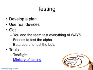 Testing
• Develop a plan
• Use real devices
• Get
– You and the team test everything ALWAYS
– Friends to test the alpha
– Beta users to test the beta
• Tools
– Testflight
– Ministry of testing
 