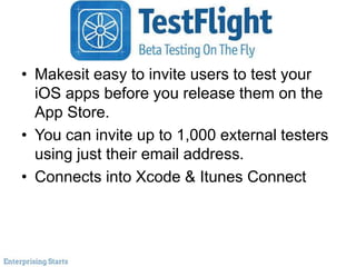 TestFlight
• Makesit easy to invite users to test your
iOS apps before you release them on the
App Store.
• You can invite up to 1,000 external testers
using just their email address.
• Connects into Xcode & Itunes Connect
 