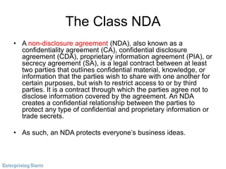 The Class NDA
• A non-disclosure agreement (NDA), also known as a
confidentiality agreement (CA), confidential disclosure
agreement (CDA), proprietary information agreement (PIA), or
secrecy agreement (SA), is a legal contract between at least
two parties that outlines confidential material, knowledge, or
information that the parties wish to share with one another for
certain purposes, but wish to restrict access to or by third
parties. It is a contract through which the parties agree not to
disclose information covered by the agreement. An NDA
creates a confidential relationship between the parties to
protect any type of confidential and proprietary information or
trade secrets.
• As such, an NDA protects everyone’s business ideas.
 