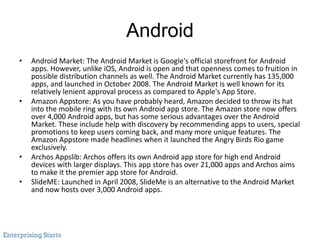 Android
• Android Market: The Android Market is Google's official storefront for Android
apps. However, unlike iOS, Android is open and that openness comes to fruition in
possible distribution channels as well. The Android Market currently has 135,000
apps, and launched in October 2008. The Android Market is well known for its
relatively lenient approval process as compared to Apple's App Store.
• Amazon Appstore: As you have probably heard, Amazon decided to throw its hat
into the mobile ring with its own Android app store. The Amazon store now offers
over 4,000 Android apps, but has some serious advantages over the Android
Market. These include help with discovery by recommending apps to users, special
promotions to keep users coming back, and many more unique features. The
Amazon Appstore made headlines when it launched the Angry Birds Rio game
exclusively.
• Archos Appslib: Archos offers its own Android app store for high end Android
devices with larger displays. This app store has over 21,000 apps and Archos aims
to make it the premier app store for Android.
• SlideME: Launched in April 2008, SlideMe is an alternative to the Android Market
and now hosts over 3,000 Android apps.
 