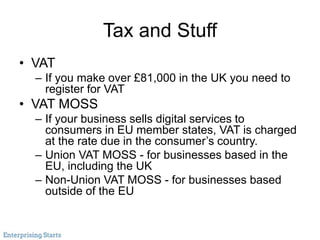Tax and Stuff
• VAT
– If you make over £81,000 in the UK you need to
register for VAT
• VAT MOSS
– If your business sells digital services to
consumers in EU member states, VAT is charged
at the rate due in the consumer’s country.
– Union VAT MOSS - for businesses based in the
EU, including the UK
– Non-Union VAT MOSS - for businesses based
outside of the EU
 