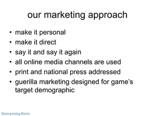 our marketing approach
• make it personal
• make it direct
• say it and say it again
• all online media channels are used
• print and national press addressed
• guerilla marketing designed for game’s
target demographic
 