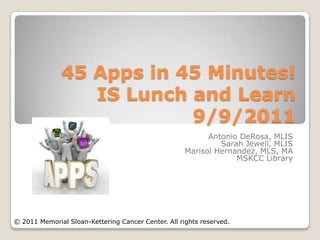 45 Apps in 45 Minutes!
                 IS Lunch and Learn
                          9/9/2011
                                                           Antonio DeRosa, MLIS
                                                              Sarah Jewell, MLIS
                                                     Marisol Hernandez, MLS, MA
                                                                  MSKCC Library




© 2011 Memorial Sloan-Kettering Cancer Center. All rights reserved.
 
