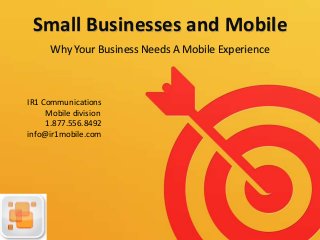 Small Businesses and Mobile
Why Your Business Needs A Mobile Experience
IR1 Communications
Mobile division
1.877.556.8492
info@ir1mobile.com
 