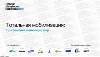 Тотальная мобилизация:
                  Приложения меняющие мир



                     14 декабря 2012        Евгений Козлов, uBank




понедельник, 17 декабря 12 г.
 