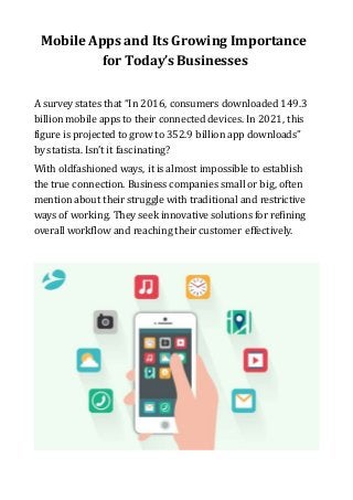 Mobile Apps and Its Growing Importance
for Today’sBusinesses
A survey states that “In 2016, consumers downloaded 149.3
billion mobile apps to their connected devices. In 2021, this
figure is projected to grow to 352.9 billion app downloads”
by statista. Isn’t it fascinating?
With oldfashioned ways, it is almost impossible to establish
the true connection. Business companies small or big, often
mention about their struggle with traditional and restrictive
ways of working. They seek innovative solutions for refining
overall workflow and reaching their customer effectively.
 