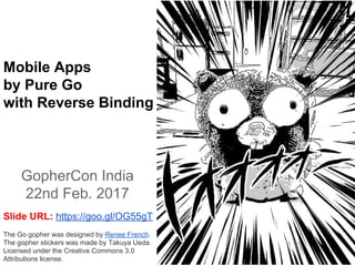 Mobile Apps
by Pure Go
with Reverse Binding
GopherCon India
22nd Feb. 2017
The Go gopher was designed by Renee French.
The gopher stickers was made by Takuya Ueda.
Licensed under the Creative Commons 3.0
Attributions license.
Slide URL: https://goo.gl/OG55gT
 