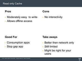 Read only CacheProsModerately easy  to writeAllows offline accessConsGood ForConsumption appsStop gap appNo interactivity Take awaysBetter then network onlyStill limitedMight be right for your users