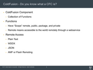 ColdFusion - Do you know what a CFC is?ColdFusion ComponentCollection of FunctionsFunctionsHave “Scope” remote, public, package, and privateRemote means accessible to the world remotely through a webserviceRemote AccessPlain TextWDDXJSONAMF or Flash Remoting5