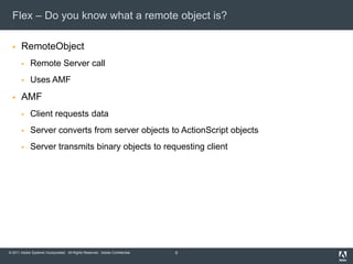 Flex – Do you know what a remote object is?RemoteObjectRemote Server callUses AMFAMFClient requests dataServer converts from server objects to ActionScript objects Server transmits binary objects to requesting client 6