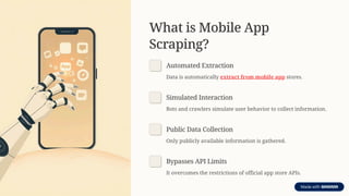 What is Mobile App
Scraping?
Automated Extraction
Data is automatically extract from mobile app stores.
Simulated Interaction
Bots and crawlers simulate user behavior to collect information.
Public Data Collection
Only publicly available information is gathered.
Bypasses API Limits
It overcomes the restrictions of official app store APIs.
 
