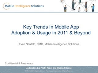 Key Trends In Mobile App
           Adoption & Usage In 2011 & Beyond

                          Evan Neufeld, CMO, Mobile Intelligence Solutions




Confidential & Proprietary
                                      Understand & Profit From the Mobile Internet
Understand & Profit From the Mobile Internet
                                      © 2011 Mobile Intelligence Solutions. Proprietary and Confidential. All Rights Reserved.   0
© 2011 Mobile Intelligence Solutions. Proprietary and Confidential. All Rights Reserved.
 