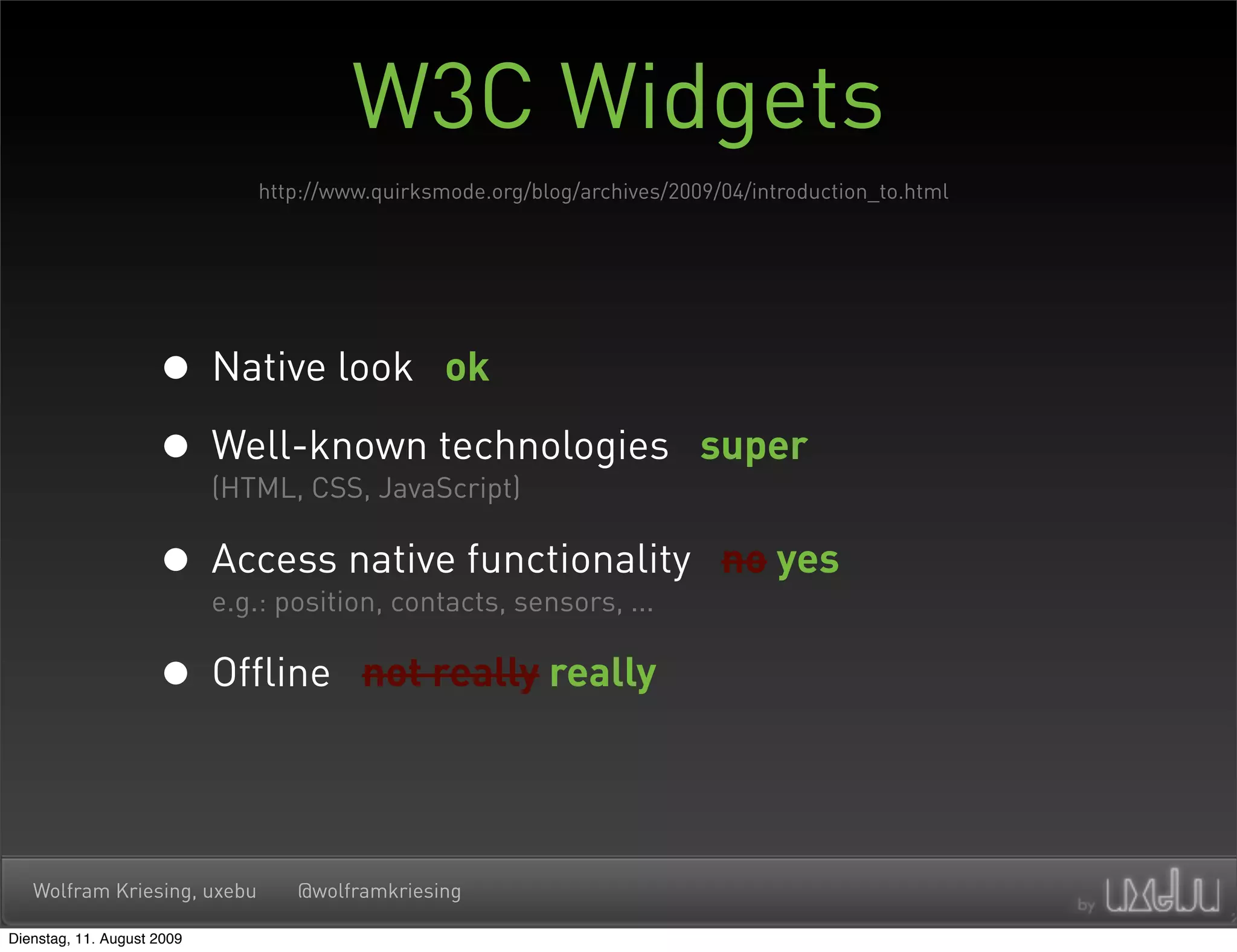 W3C Widgets
                             http://www.quirksmode.org/blog/archives/2009/04/introduction_to.html




                     • Native look ok
                     • Well-known technologies
                       (HTML, CSS, JavaScript)
                                                                        super


                     • Access native functionality
                       e.g.: position, contacts, sensors, ...
                                                                          no yes


                     • Offline         not really really




   Wolfram Kriesing, uxebu      @wolframkriesing

Dienstag, 11. August 2009
 