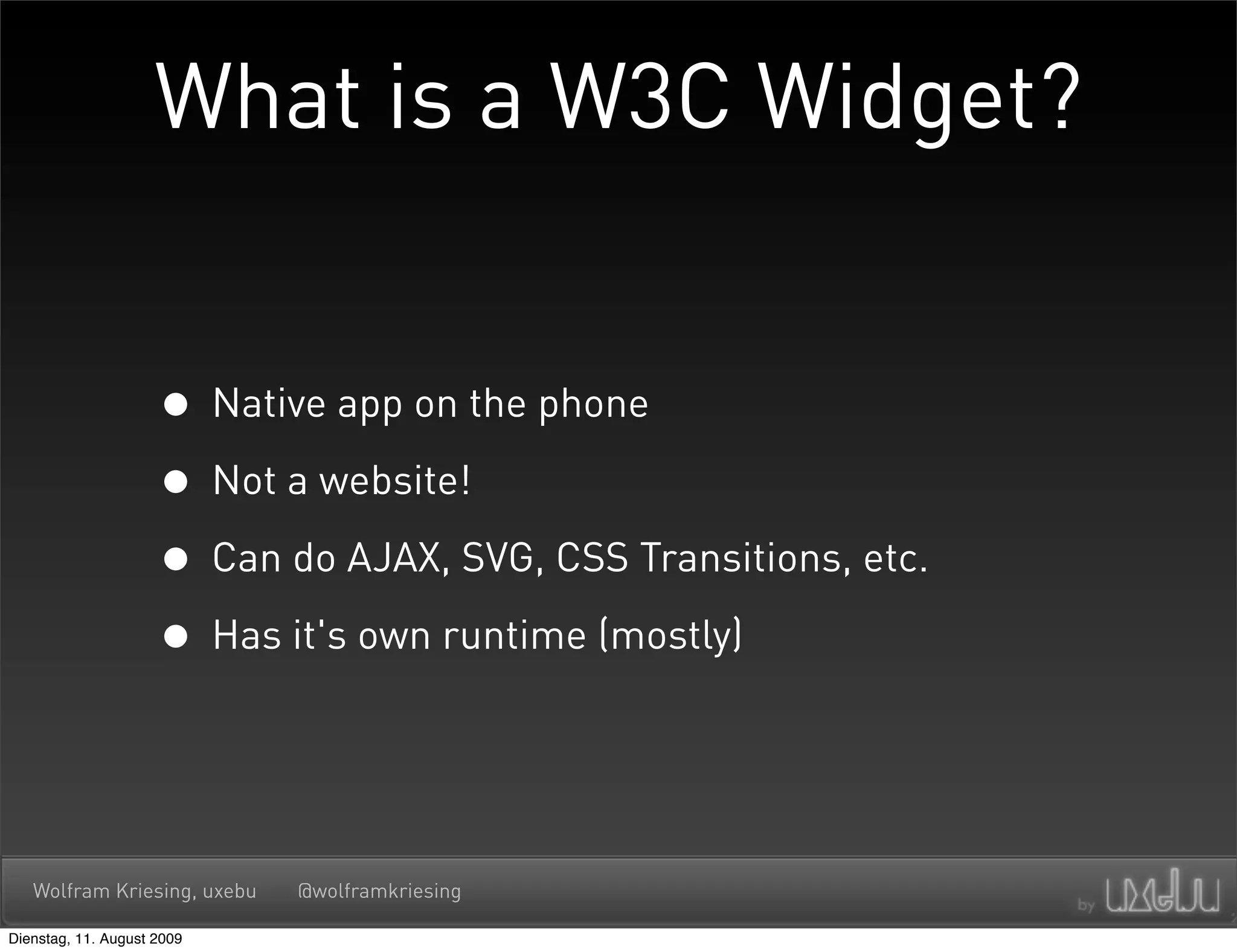 What is a W3C Widget?


                     • Native app on the phone
                     • Not a website!
                     • Can do AJAX, SVG, CSS Transitions, etc.
                     • Has it's own runtime (mostly)


   Wolfram Kriesing, uxebu   @wolframkriesing

Dienstag, 11. August 2009
 