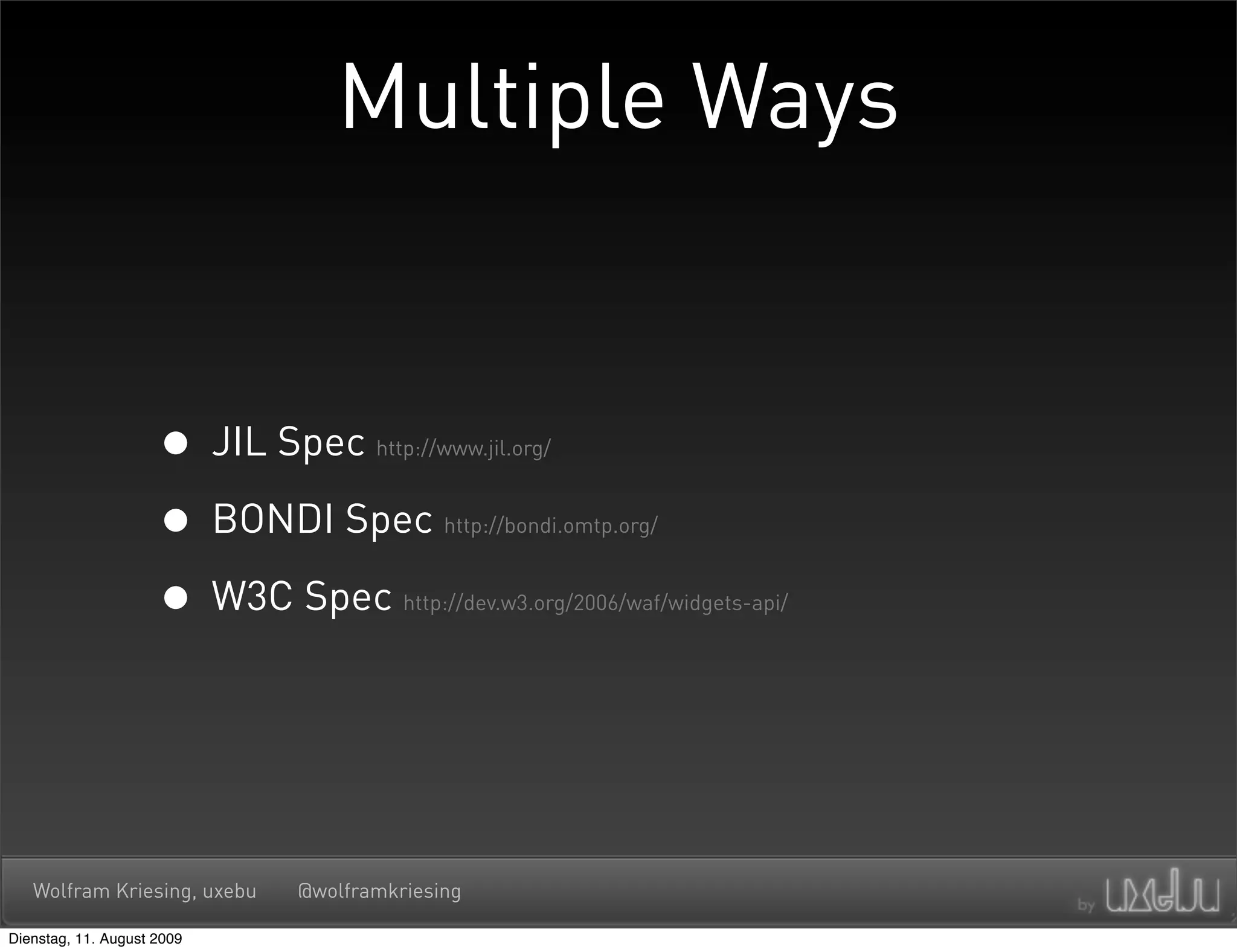 Multiple Ways


                     • JIL Spec     http://www.jil.org/



                     • BONDI Spec          http://bondi.omtp.org/



                     • W3C Spec        http://dev.w3.org/2006/waf/widgets-api/




   Wolfram Kriesing, uxebu   @wolframkriesing

Dienstag, 11. August 2009
 