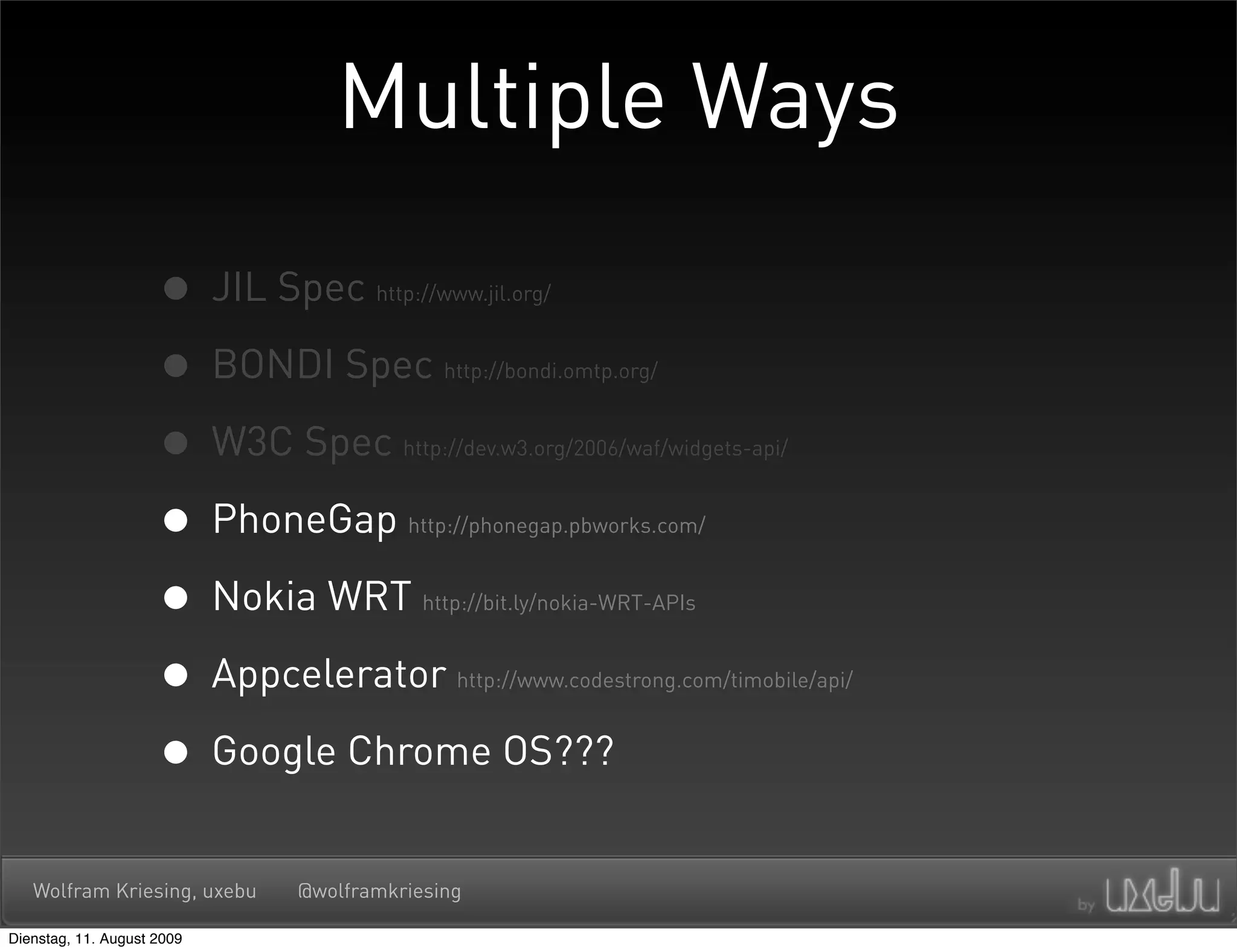 Multiple Ways

                     • JIL Spec     http://www.jil.org/



                     • BONDI Spec          http://bondi.omtp.org/



                     • W3C Spec        http://dev.w3.org/2006/waf/widgets-api/



                     • PhoneGap        http://phonegap.pbworks.com/



                     • Nokia WRT         http://bit.ly/nokia-WRT-APIs



                     • Appcelerator         http://www.codestrong.com/timobile/api/



                     • Google Chrome OS???
   Wolfram Kriesing, uxebu   @wolframkriesing

Dienstag, 11. August 2009
 