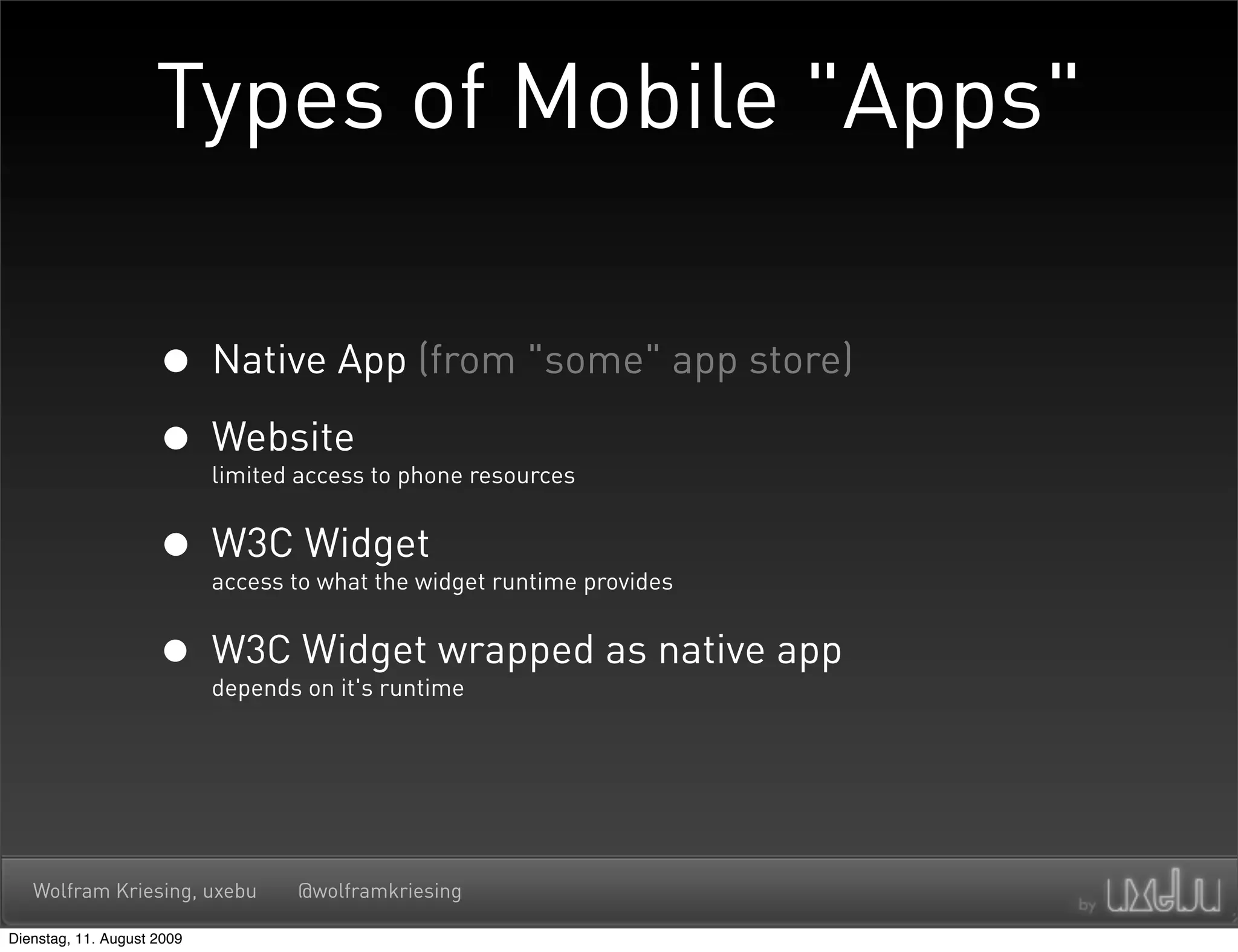Types of Mobile "Apps"

                     • Native App (from "some" app store)
                     • Website
                            limited access to phone resources


                     • W3C Widget
                            access to what the widget runtime provides


                     • W3C Widget wrapped as native app
                            depends on it's runtime




   Wolfram Kriesing, uxebu         @wolframkriesing

Dienstag, 11. August 2009
 