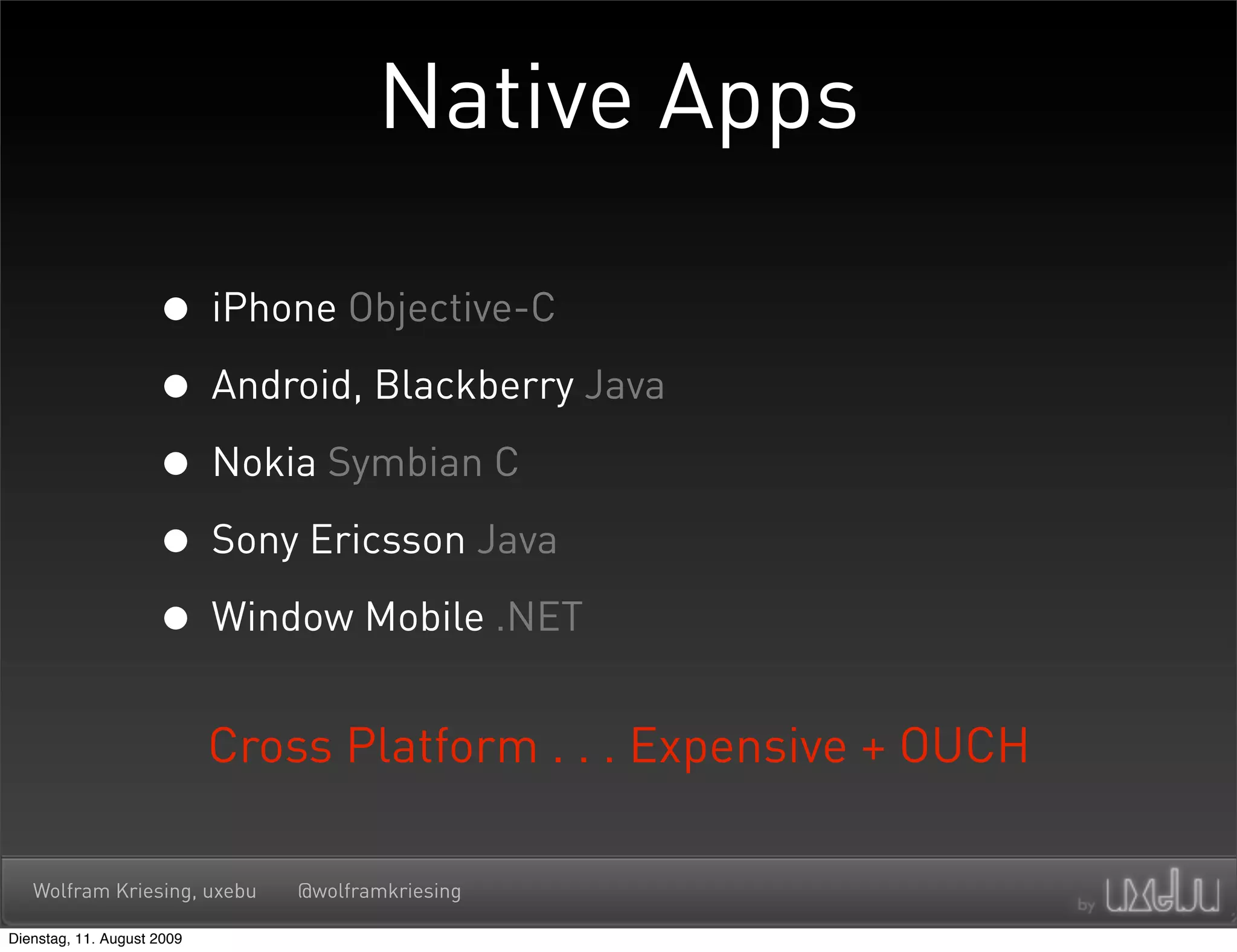 Native Apps

                     • iPhone Objective-C
                     • Android, Blackberry Java
                     • Nokia Symbian C
                     • Sony Ericsson Java
                     • Window Mobile .NET
                            Cross Platform . . . Expensive + OUCH

   Wolfram Kriesing, uxebu      @wolframkriesing

Dienstag, 11. August 2009
 