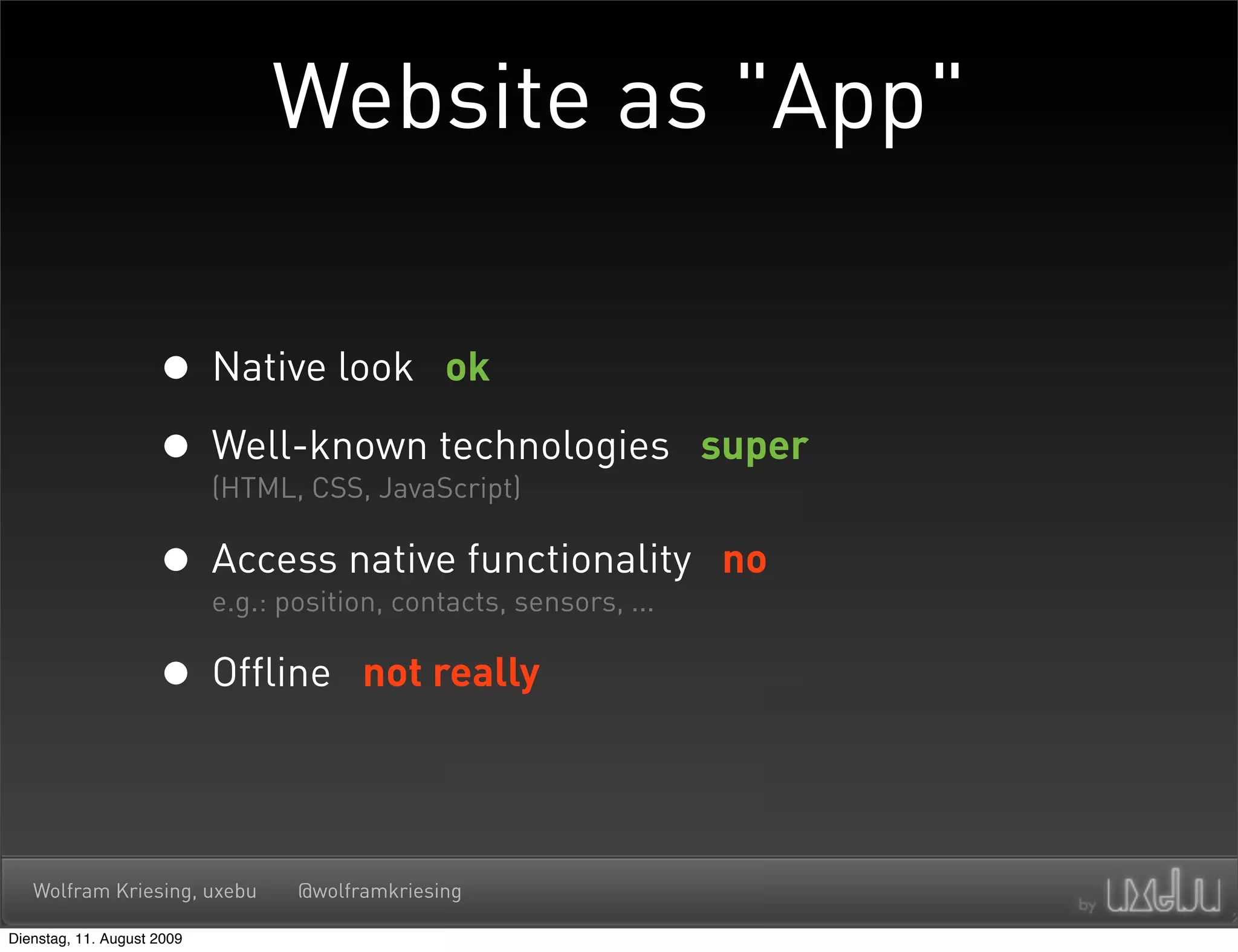 Website as "App"

                     • Native look ok
                     • Well-known technologies
                       (HTML, CSS, JavaScript)
                                                                super


                     • Access native functionality
                       e.g.: position, contacts, sensors, ...
                                                                no


                     • Offline       not really




   Wolfram Kriesing, uxebu     @wolframkriesing

Dienstag, 11. August 2009
 