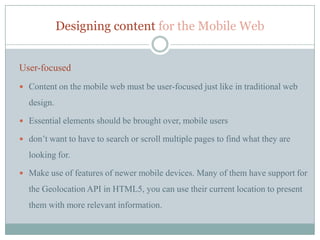 Designing content for the Mobile Web


User-focused
 Content on the mobile web must be user-focused just like in traditional web

  design.

 Essential elements should be brought over, mobile users

 don’t want to have to search or scroll multiple pages to find what they are

  looking for.

 Make use of features of newer mobile devices. Many of them have support for

  the Geolocation API in HTML5, you can use their current location to present
  them with more relevant information.
 
