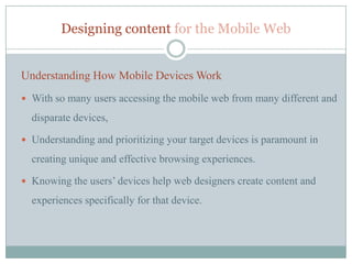 Designing content for the Mobile Web


Understanding How Mobile Devices Work
 With so many users accessing the mobile web from many different and

  disparate devices,

 Understanding and prioritizing your target devices is paramount in

  creating unique and effective browsing experiences.

 Knowing the users’ devices help web designers create content and

  experiences specifically for that device.
 