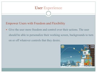 User Experience



Empower Users with Freedom and Flexibility
 Give the user more freedom and control over their actions. The user

  should be able to personalize their working screen, backgrounds to turn
  on or off whatever controls that they desire.
 