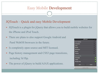 Easy Mobile Development


JQTouch – Quick and easy Mobile Development
 JQTouch is a plugin for jQuery that allows you to build mobile websites for
  the iPhone and iPod Touch.
 There are plans to also support Google Android and

   Paml WebOS browsers in the future.
 Is completely open source and MIT licensed.

 Page history management and CSS3 page transitions,

   including 3d flip.
 The power of jQuery to build AJAX applications.
 