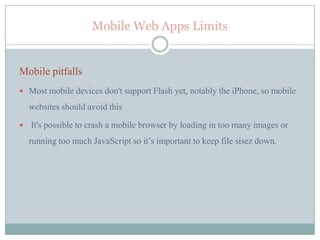 Mobile Web Apps Limits


Mobile pitfalls
 Most mobile devices don't support Flash yet, notably the iPhone, so mobile

    websites should avoid this

   It's possible to crash a mobile browser by loading in too many images or
    running too much JavaScript so it’s important to keep file sisez down.
 