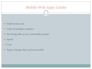 Mobile Web Apps Limits



 Small screen size

 Lack of multiple windows

 Not being able to use a mouselike pointer

 Speed

 Cost

 Types of pages that can be accesible
 