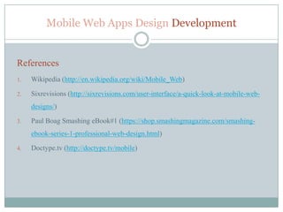 Mobile Web Apps Design Development


References
1.   Wikipedia (http://en.wikipedia.org/wiki/Mobile_Web)

2.   Sixrevisions (http://sixrevisions.com/user-interface/a-quick-look-at-mobile-web-
     designs/)

3.   Paul Boag Smashing eBook#1 (https://shop.smashingmagazine.com/smashing-
     ebook-series-1-professional-web-design.html)

4.   Doctype.tv (http://doctype.tv/mobile)
 