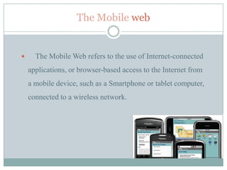 The Mobile web


     The Mobile Web refers to the use of Internet-connected
    applications, or browser-based access to the Internet from
    a mobile device, such as a Smartphone or tablet computer,
    connected to a wireless network.
 