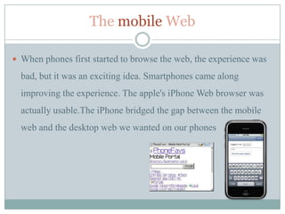 The mobile Web

 When phones first started to browse the web, the experience was

  bad, but it was an exciting idea. Smartphones came along
  improving the experience. The apple's iPhone Web browser was
  actually usable.The iPhone bridged the gap between the mobile
  web and the desktop web we wanted on our phones
 